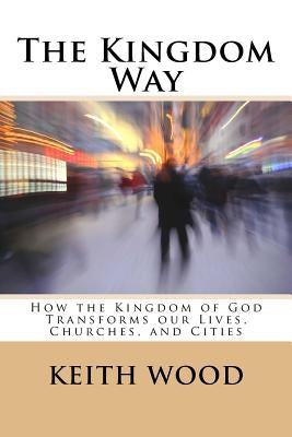The Kingdom Way: How the Kingdom of God Transforms our Lives, Churches, and Cities by Wood, Keith