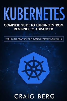 Kubernetes: Complete Guide to Kubernetes from Beginner to Advanced (With Simple Practice Projects To Perfect Your Skills) by Berg, Craig