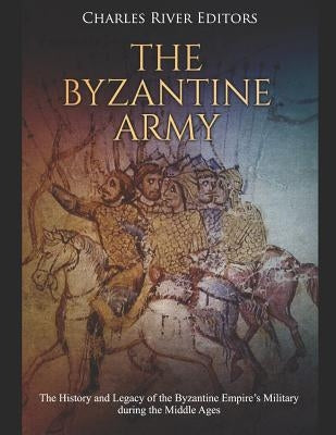 The Byzantine Army: The History and Legacy of the Byzantine Empire's Military during the Middle Ages by Charles River