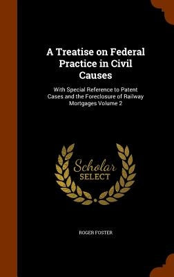 A Treatise on Federal Practice in Civil Causes: With Special Reference to Patent Cases and the Foreclosure of Railway Mortgages Volume 2 by Foster, Roger