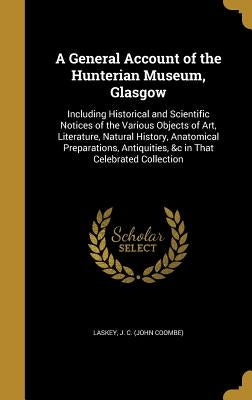 A General Account of the Hunterian Museum, Glasgow: Including Historical and Scientific Notices of the Various Objects of Art, Literature, Natural His by Laskey, J. C. (John Coombe)