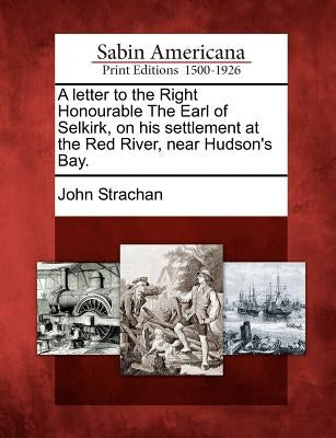 A Letter to the Right Honourable the Earl of Selkirk, on His Settlement at the Red River, Near Hudson's Bay. by Strachan, John