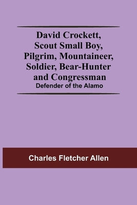David Crockett, Scout Small Boy, Pilgrim, Mountaineer, Soldier, Bear-Hunter And Congressman; Defender Of The Alamo by Fletcher Allen, Charles