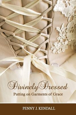 Divinely Dressed: Putting on Garments of Grace by Kendall, Penny J.