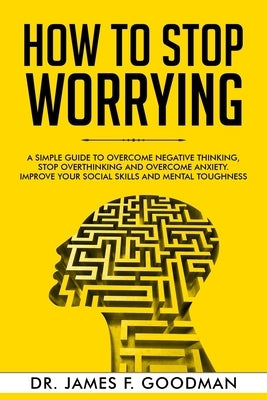 How to Stop Worrying: A Simple Guide to Overcome Negative Thinking, Stop Overthinking, and Overcome Anxiety. Improve Your Social Skills and by Goodman, James F.