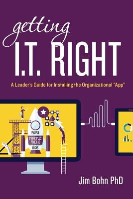 Getting I.T. Right: A Leader's Guide for Installing the Organizational "App" by Bohn Phd, Jim