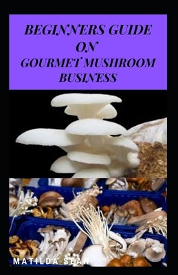 Beginners Guide on Gourmet Mushroom Business: Starters guide on how to make gain in gourmet mushroom business by Sean, Matilda