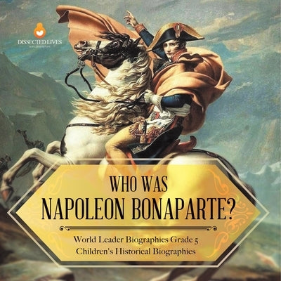 Who Was Napoleon Bonaparte? World Leader Biographies Grade 5 Children's Historical Biographies by Dissected Lives