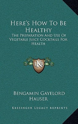 Here's How to Be Healthy: The Preparation and Use of Vegetable Juice Cocktails for Health by Hauser, Bengamin Gayelord