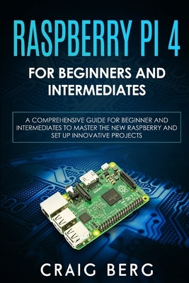 Raspberry Pi 4 For Beginners And Intermediates: A Comprehensive Guide for Beginner and Intermediates to Master the New Raspberry Pi 4 and Set up Innov by Berg, Craig