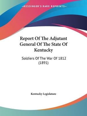 Report Of The Adjutant General Of The State Of Kentucky: Soldiers Of The War Of 1812 (1891) by Kentucky Legislature