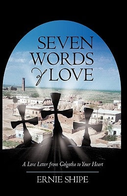 Seven Words of Love: A Love Letter from Golgotha to Your Heart by Ernie Shipe