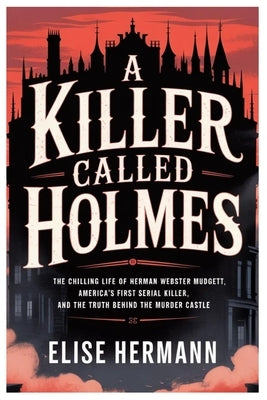 A Killer Called Holmes: The Chilling Life of Herman Webster Mudgett, America's First Serial Killer, and the Truth Behind the Murder Castle by Hermann, Elise