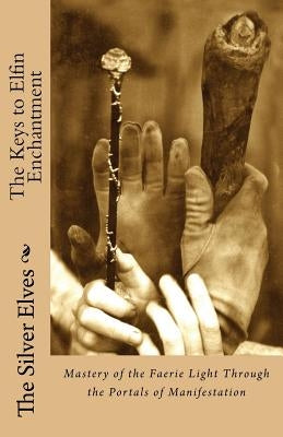 The Keys to Elfin Enchantment: Mastery of the Faerie Light Through the Portals of Manifestation by The Silver Elves