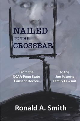 Nailed to the Crossbar: From the NCAA-Penn State Consent Decree to the Joe Paterno Family Lawsuit by Smith, Ronald a.