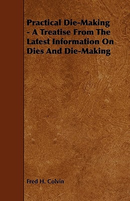 Practical Die-Making - A Treatise from the Latest Information on Dies and Die-Making by Colvin, Fred H.