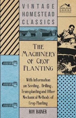 The Machinery of Crop Planting - With Information on Seeding, Drilling, Transplanting and Other Mechanical Methods of Crop Planting by Various