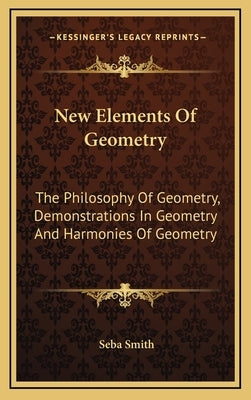New Elements Of Geometry: The Philosophy Of Geometry, Demonstrations In Geometry And Harmonies Of Geometry by Smith, Seba