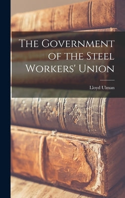 The Government of the Steel Workers' Union by Ulman, Lloyd