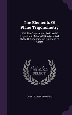 The Elements Of Plane Trigonometry: With The Construction And Use Of Logarithmic Tables Of Numbers And Those Of Trigonometric Functions Of Angles by Snowball, John Charles
