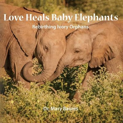 Love Heals Baby Elephants; Rebirthing Ivory Orphans by Baures, Mary