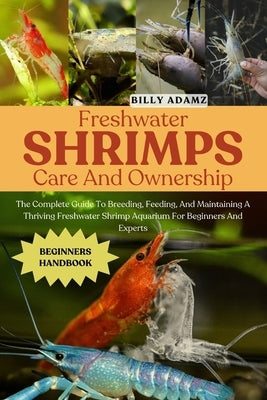 Freshwater Shrimps Care and Ownership: The Complete Guide To Breeding, Feeding, And Maintaining A Thriving Freshwater Shrimp Aquarium For Beginners An by Adamz, Billy