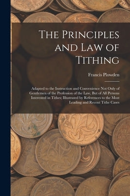 The Principles and Law of Tithing: Adapted to the Instruction and Convenience Not Only of Gentlemen of the Profession of the Law, But of All Persons I by Plowden, Francis