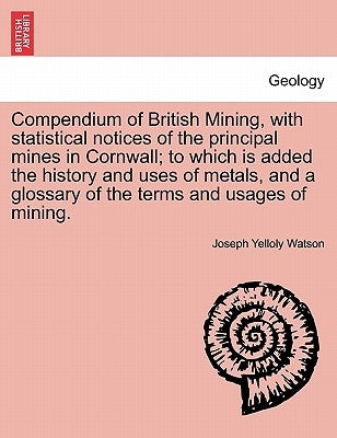 Compendium of British Mining, with Statistical Notices of the Principal Mines in Cornwall; To Which Is Added the History and Uses of Metals, and a Glo by Watson, Joseph Yelloly