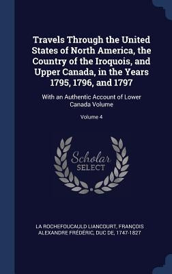 Travels Through the United States of North America, the Country of the Iroquois, and Upper Canada, in the Years 1795, 1796, and 1797: With an Authenti by La Rochefoucauld Liancourt, François Al