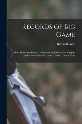 Records of Big Game: With Their Distribution, Characteristics, Dimensions, Weights, and Measurements of Horns, Antlers, Tusks, & Skins by Ward, Rowland