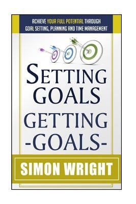 Setting Goals, Getting Goals: Achieve Your Full Potential Through Goal Setting, Planning And Time Management by Wright, Simon