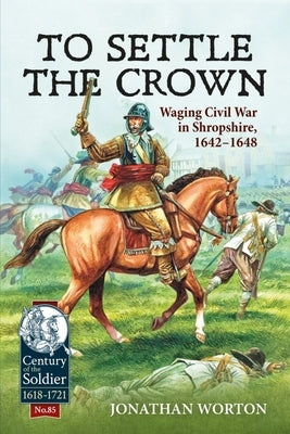 To Settle the Crown: Waging Civil War in Shropshire, 1642-1648 by Worton, Jonathan