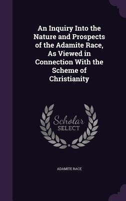 An Inquiry Into the Nature and Prospects of the Adamite Race, As Viewed in Connection With the Scheme of Christianity by Race, Adamite