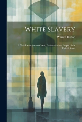 White Slavery: A New Emancipation Cause, Presented to the People of the United States by Burton, Warren