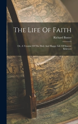 The Life Of Faith: Or, A Treatise Of The Holy And Happy Life Of Sincere Believers by Baxter, Richard