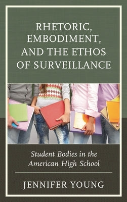 Rhetoric, Embodiment, and the Ethos of Surveillance: Student Bodies in the American High School by Young, Jennifer
