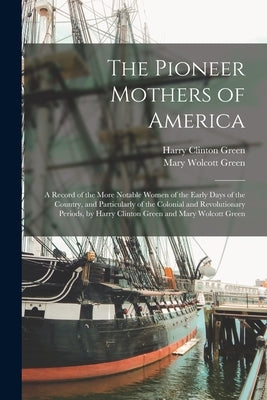 The Pioneer Mothers of America: A Record of the More Notable Women of the Early Days of the Country, and Particularly of the Colonial and Revolutionar by Green, Harry Clinton