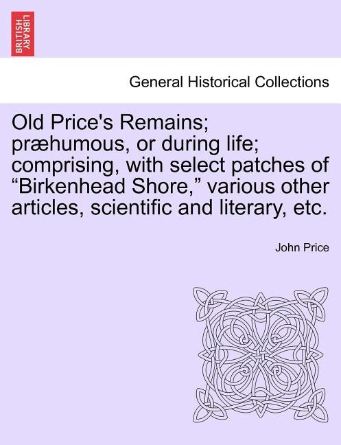 Old Price's Remains; præhumous, or during life; comprising, with select patches of "Birkenhead Shore," various other articles, scientific and literary by Price, John