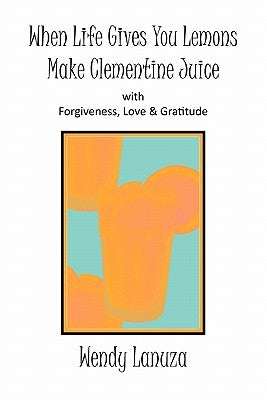 When Life Gives You Lemons Make Clementine Juice: with Forgiveness, Love & Gratitude by Lanuza, Wendy