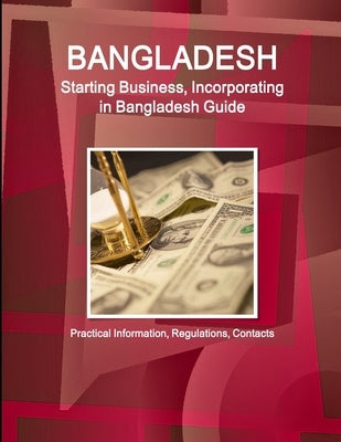 Bangladesh: Starting Business, Incorporating in Bangladesh Guide - Practical Information, Regulations, Contacts by Ibp, Inc