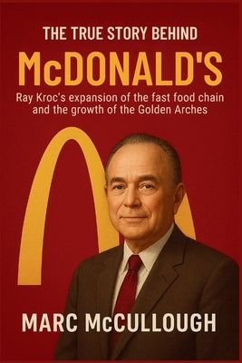 The True Story Behind McDonald's: Ray Kroc's expansion of the fast-food chain and the growth of the Golden Arches by McCullough, Marc