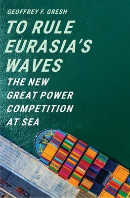 To Rule Eurasia's Waves: The New Great Power Competition at Sea by Gresh, Geoffrey F.
