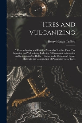 Tires and Vulcanizing: A Comprehensive and Practical Manual of Rubber Tires, Tire Repairing and Vulcanizing, Including All Necessary Informat by Tufford, Henry Horace