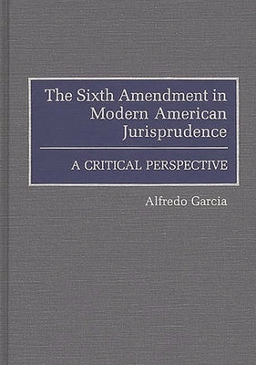 The Sixth Amendment in Modern American Jurisprudence: A Critical Perspective by Garcia, Alfredo