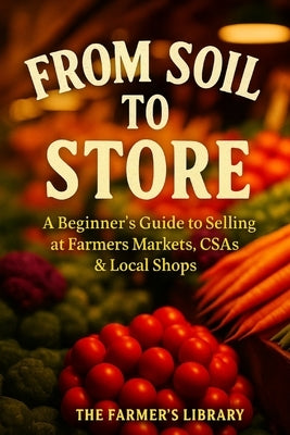 From Soil to Store: Beginner's Guide to Selling at Farmer's Markets, CSAs & Local Shops for Profit Practical Tips on Growing, Branding, and Building a by Library, Farmer's