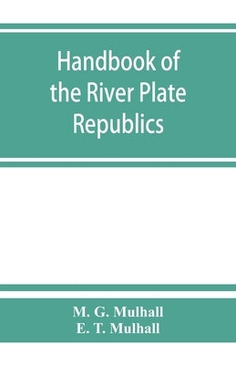 Handbook of the river Plate republics. Comprising Buenos Ayres and the provinces of the Argentine Republic and the republics of Uruguay and Paraguay by G. Mulhall, M.