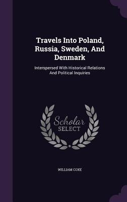 Travels Into Poland, Russia, Sweden, And Denmark: Interspersed With Historical Relations And Political Inquiries by Coxe, William