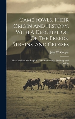 Game Fowls, Their Origin And History, With A Description Of The Breeds, Strains, And Crosses: The American And English Modes Of Feeding, Training, And by Cooper, John W.