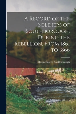 A Record of the Soldiers of Southborough, During the Rebellion, From 1861 to 1866 by Southborough, Massachusetts