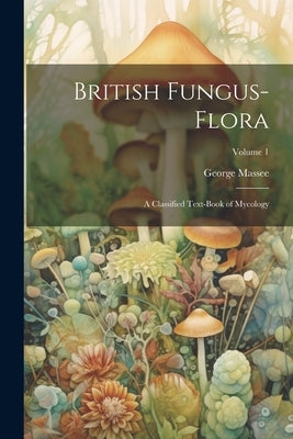 British Fungus-Flora: A Classified Text-Book of Mycology; Volume 1 by Massee, George